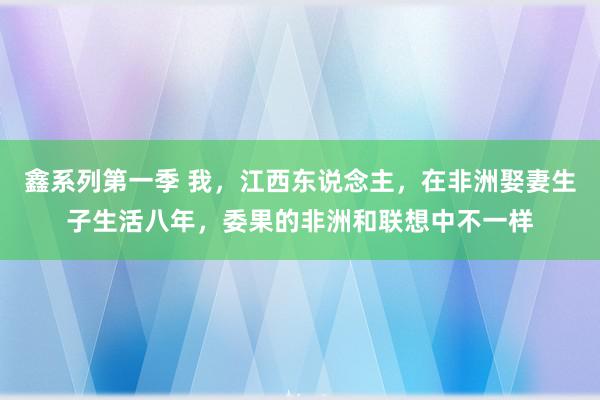 鑫系列第一季 我，江西东说念主，在非洲娶妻生子生活八年，委果的非洲和联想中不一样