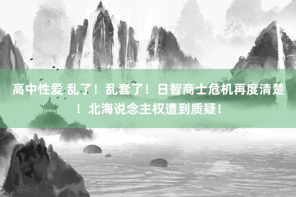 高中性爱 乱了！乱套了！日智商士危机再度清楚！北海说念主权遭到质疑！