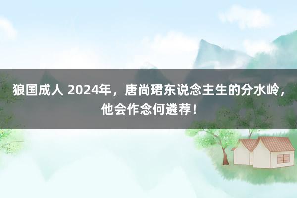 狼国成人 2024年，唐尚珺东说念主生的分水岭，他会作念何遴荐！