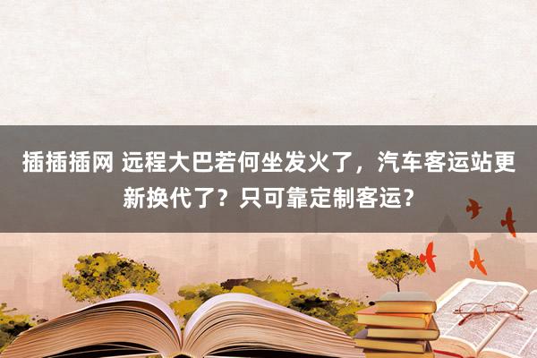 插插插网 远程大巴若何坐发火了，汽车客运站更新换代了？只可靠定制客运？