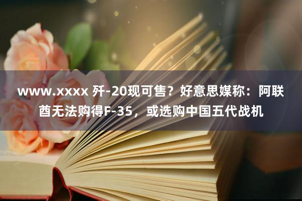 www.xxxx 歼-20现可售？好意思媒称：阿联酋无法购得F-35，或选购中国五代战机