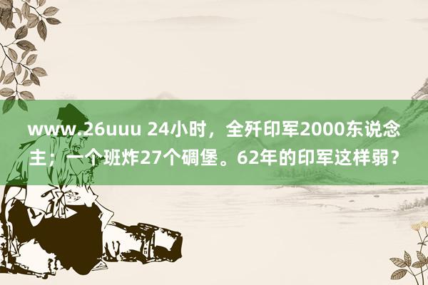 www.26uuu 24小时，全歼印军2000东说念主；一个班炸27个碉堡。62年的印军这样弱？