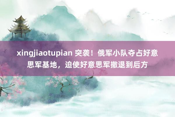 xingjiaotupian 突袭！俄军小队夺占好意思军基地，迫使好意思军撤退到后方