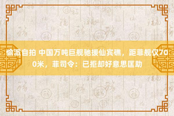 偷派自拍 中国万吨巨舰驰援仙宾礁，距菲舰仅700米，菲司令：已拒却好意思匡助