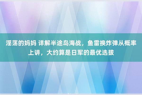 淫荡的妈妈 详解半途岛海战，鱼雷换炸弹从概率上讲，大约算是日军的最优选拔