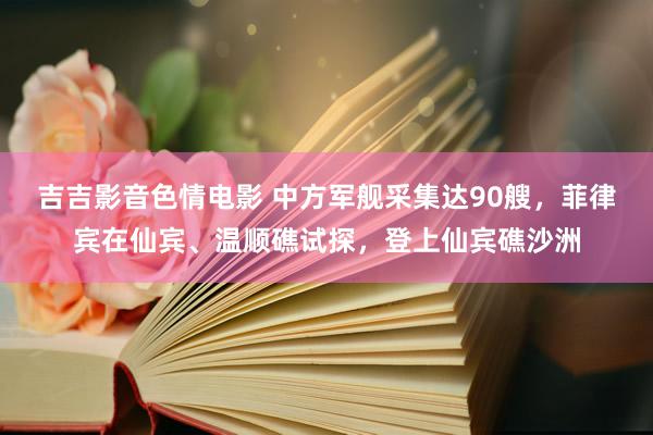 吉吉影音色情电影 中方军舰采集达90艘，菲律宾在仙宾、温顺礁试探，登上仙宾礁沙洲