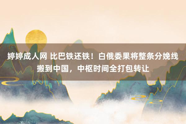 婷婷成人网 比巴铁还铁！白俄委果将整条分娩线搬到中国，中枢时间全打包转让