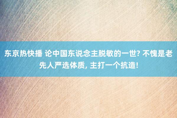 东京热快播 论中国东说念主脱敏的一世? 不愧是老先人严选体质, 主打一个抗造!