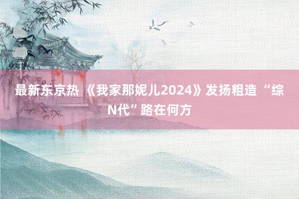 最新东京热 《我家那妮儿2024》发扬粗造 “综N代”路在何方