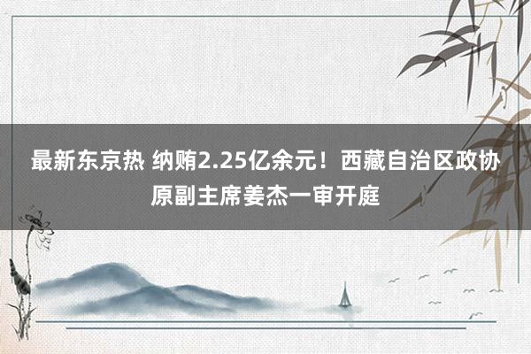 最新东京热 纳贿2.25亿余元！西藏自治区政协原副主席姜杰一审开庭