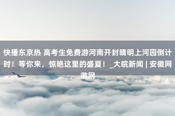 快播东京热 高考生免费游河南开封晴明上河园倒计时！等你来，惊艳这里的盛夏！_大皖新闻 | 安徽网