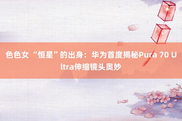 色色女 “恒星”的出身：华为首度揭秘Pura 70 Ultra伸缩镜头奥妙