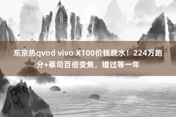 东京热qvod vivo X100价钱跳水！224万跑分+蔡司百倍变焦，错过等一年