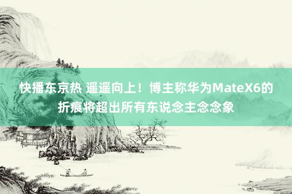 快播东京热 遥遥向上！博主称华为MateX6的折痕将超出所有东说念主念念象