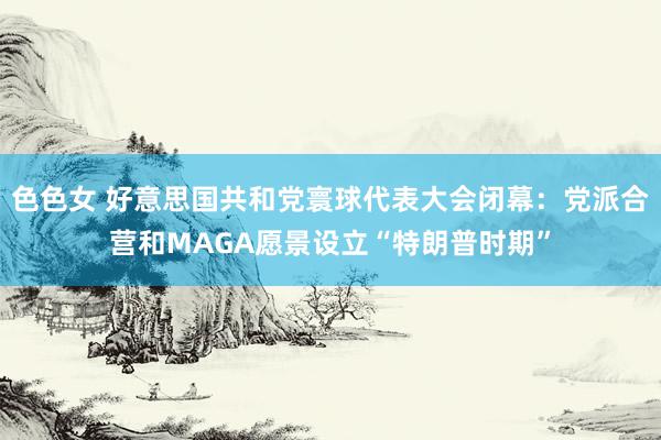 色色女 好意思国共和党寰球代表大会闭幕：党派合营和MAGA愿景设立“特朗普时期”