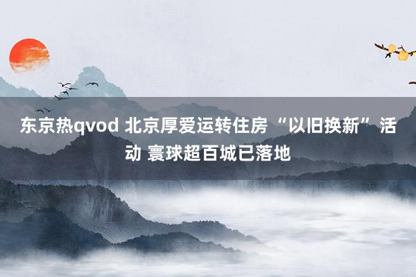 东京热qvod 北京厚爱运转住房 “以旧换新” 活动 寰球超百城已落地