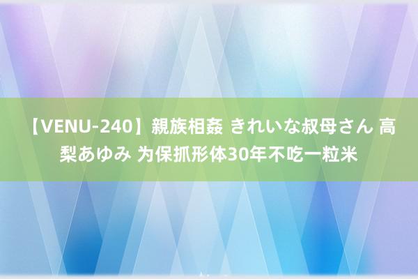 【VENU-240】親族相姦 きれいな叔母さん 高梨あゆみ 为保抓形体30年不吃一粒米