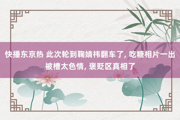 快播东京热 此次轮到鞠婧祎翻车了, 吃糖相片一出被槽太色情, 褒贬区真相了