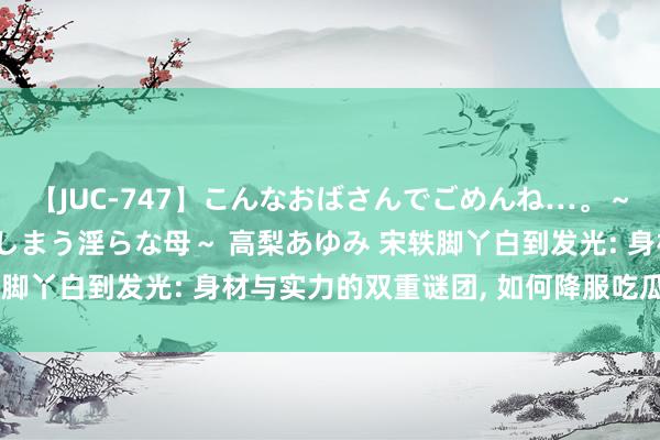 【JUC-747】こんなおばさんでごめんね…。～童貞チ○ポに発情してしまう淫らな母～ 高梨あゆみ 宋轶脚丫白到发光: 身材与实力的双重谜团, 如何降服吃瓜群众