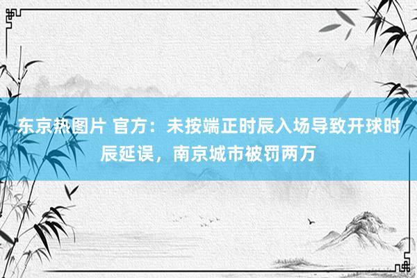 东京热图片 官方：未按端正时辰入场导致开球时辰延误，南京城市被罚两万