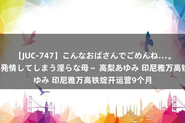 【JUC-747】こんなおばさんでごめんね…。～童貞チ○ポに発情してしまう淫らな母～ 高梨あゆみ 印尼雅万高铁绽开运营9个月