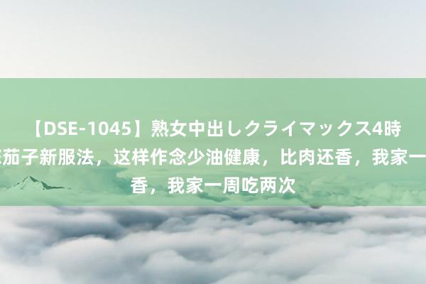 【DSE-1045】熟女中出しクライマックス4時間 4 教您茄子新服法，这样作念少油健康，比肉还香，我家一周吃两次