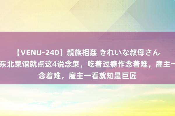 【VENU-240】親族相姦 きれいな叔母さん 高梨あゆみ 去东北菜馆就点这4说念菜，吃着过瘾作念着难，雇主一看就知是巨匠