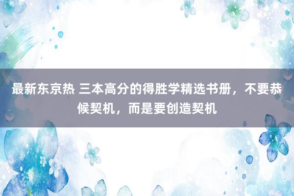 最新东京热 三本高分的得胜学精选书册，不要恭候契机，而是要创造契机