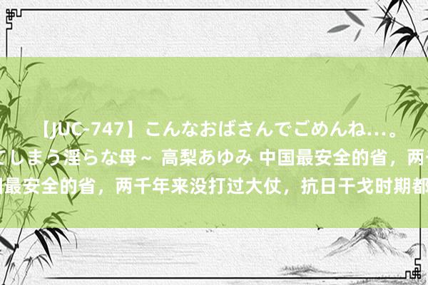 【JUC-747】こんなおばさんでごめんね…。～童貞チ○ポに発情してしまう淫らな母～ 高梨あゆみ 中国最安全的省，两千年来没打过大仗，抗日干戈时期都至极太平