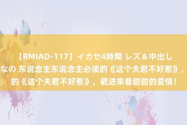 【RMIAD-117】イカセ4時間 レズ＆中出し 初解禁スペシャル ひなの 东说念主东说念主必读的《这个夫君不好惹》，戳进来看甜甜的爱情！