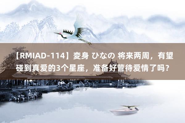 【RMIAD-114】変身 ひなの 将来两周，有望碰到真爱的3个星座，准备好管待爱情了吗？