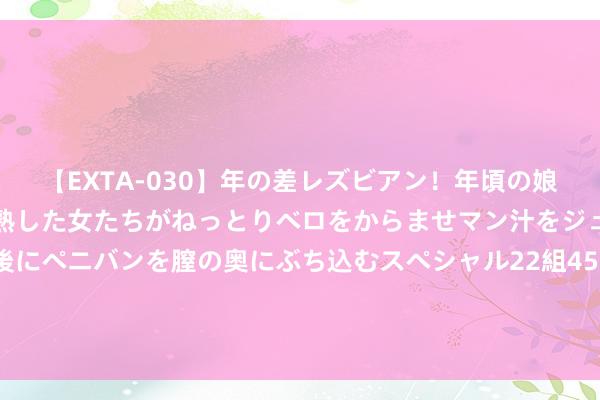 【EXTA-030】年の差レズビアン！年頃の娘たちとお母さんくらいの熟した女たちがねっとりベロをからませマン汁をジュルジュル舐め合った後にペニバンを膣の奥にぶち込むスペシャル22組45名4時間 女东说念主这些“反常举动”，是她暗恋你的信号，别错过机会