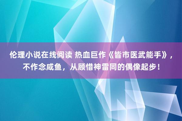 伦理小说在线阅读 热血巨作《皆市医武能手》，不作念咸鱼，从顾惜神雷同的偶像起步！