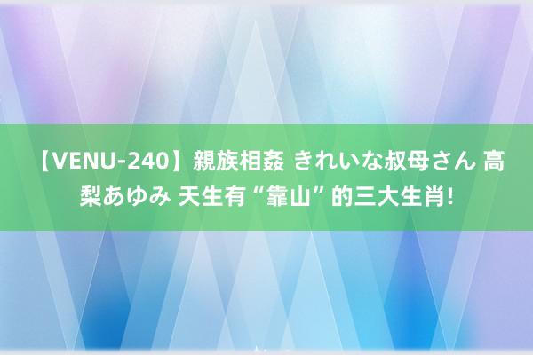 【VENU-240】親族相姦 きれいな叔母さん 高梨あゆみ 天生有“靠山”的三大生肖!