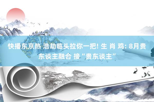 快播东京热 浩劫临头拉你一把! 生 肖 鸡: 8月贵东谈主融合 接“贵东谈主”