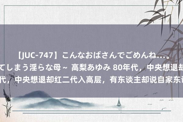 【JUC-747】こんなおばさんでごめんね…。～童貞チ○ポに発情してしまう淫らな母～ 高梨あゆみ 80年代，中央想退却红二代入高层，有东谈主却说自家东谈主靠谱点