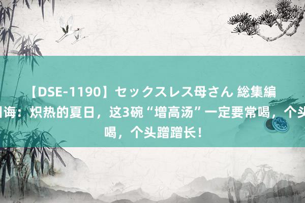 【DSE-1190】セックスレス母さん 総集編 许双虹训诲：炽热的夏日，这3碗“增高汤”一定要常喝，个头蹭蹭长！