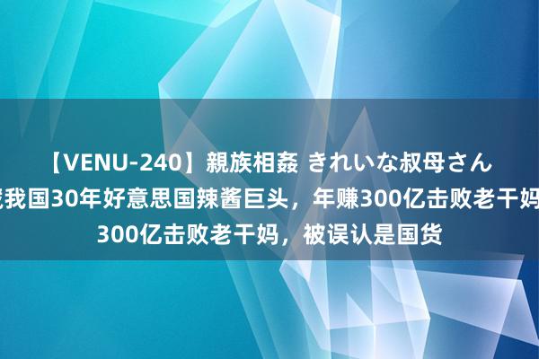 【VENU-240】親族相姦 きれいな叔母さん 高梨あゆみ 潜藏我国30年好意思国辣酱巨头，年赚300亿击败老干妈，被误认是国货