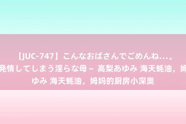 【JUC-747】こんなおばさんでごめんね…。～童貞チ○ポに発情してしまう淫らな母～ 高梨あゆみ 海天蚝油，姆妈的厨房小深奥