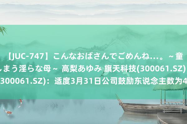 【JUC-747】こんなおばさんでごめんね…。～童貞チ○ポに発情してしまう淫らな母～ 高梨あゆみ 旗天科技(300061.SZ)：适度3月31日公司鼓励东说念主数为40101户