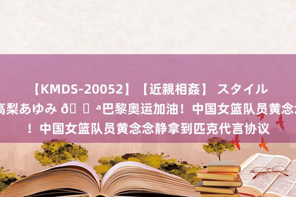 【KMDS-20052】【近親相姦】 スタイル抜群な僕の叔母さん 高梨あゆみ 💪巴黎奥运加油！中国女篮队员黄念念静拿到匹克代言协议