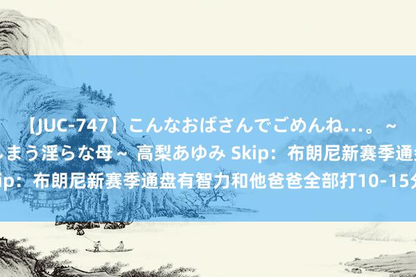 【JUC-747】こんなおばさんでごめんね…。～童貞チ○ポに発情してしまう淫らな母～ 高梨あゆみ Skip：布朗尼新赛季通盘有智力和他爸爸全部打10-15分钟