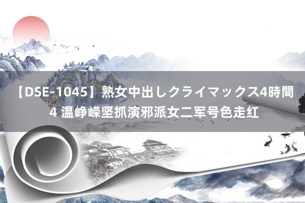 【DSE-1045】熟女中出しクライマックス4時間 4 温峥嵘坚抓演邪派女二军号色走红