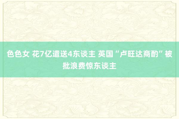 色色女 花7亿遣送4东谈主 英国“卢旺达商酌”被批浪费惊东谈主