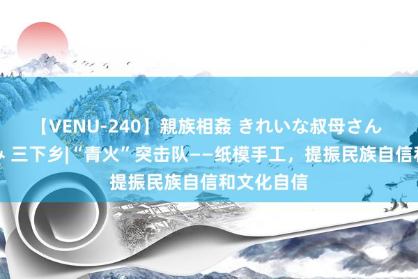 【VENU-240】親族相姦 きれいな叔母さん 高梨あゆみ 三下乡|“青火”突击队——纸模手工，提振民族自信和文化自信