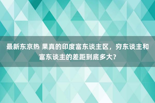 最新东京热 果真的印度富东谈主区，穷东谈主和富东谈主的差距到底多大？