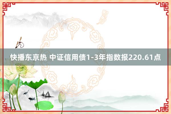 快播东京热 中证信用债1-3年指数报220.61点