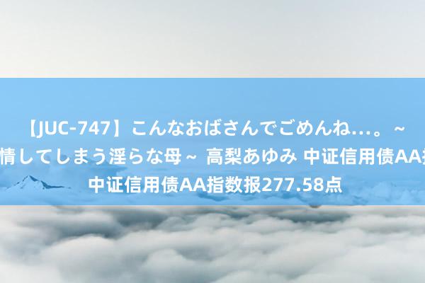 【JUC-747】こんなおばさんでごめんね…。～童貞チ○ポに発情してしまう淫らな母～ 高梨あゆみ 中证信用债AA指数报277.58点