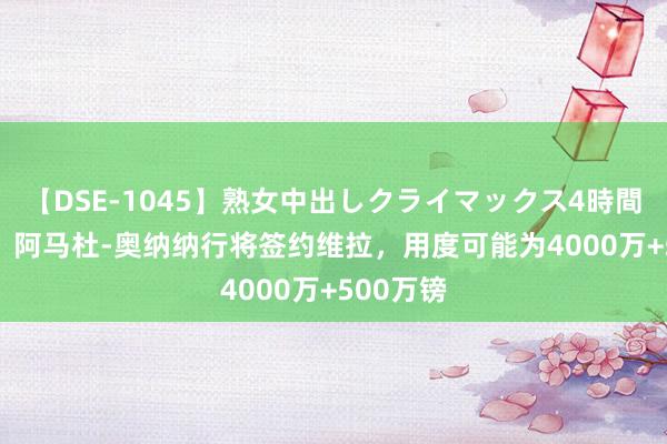 【DSE-1045】熟女中出しクライマックス4時間 4 记者：阿马杜-奥纳纳行将签约维拉，用度可能为4000万+500万镑