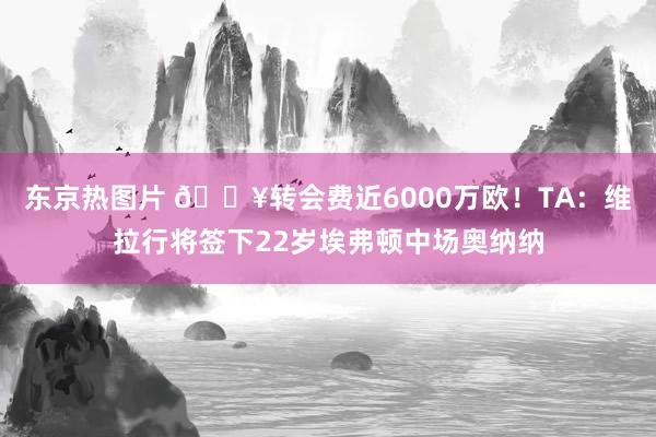 东京热图片 💥转会费近6000万欧！TA：维拉行将签下22岁埃弗顿中场奥纳纳